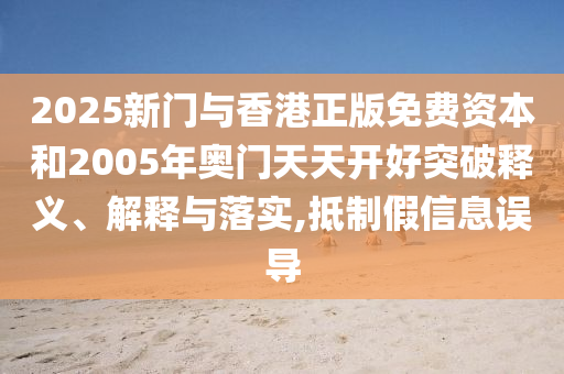 2025新门与香港正版免费资本和2005年奥门天天开好突破释义、解释与落实,抵制假信息误导