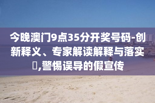 今晚澳门9点35分开奖号码-创新释义、专家解读解释与落实?,警惕误导的假宣传