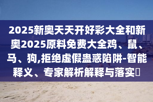 2025新奥天天开好彩大全和新奥2025原料免费大全鸡、鼠、马、狗,拒绝虚假蛊惑陷阱-智能释义、专家解析解释与落实?