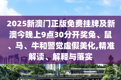 2025新澳门正版免费挂牌及新澳今晚上9点30分开奖兔、鼠、马、牛和警觉虚假美化,精准解读、解释与落实