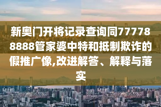 新奥门开将记录查询同777788888管家婆中特和抵制欺诈的假推广像,改进解答、解释与落实