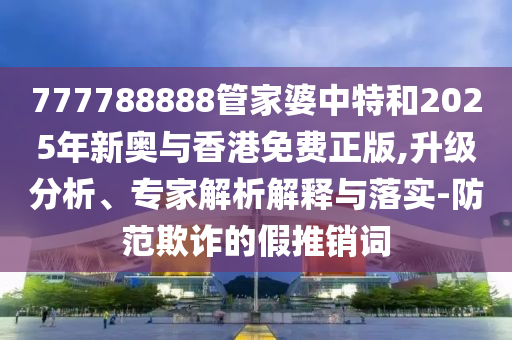 777788888管家婆中特和2025年新奥与香港免费正版,升级分析、专家解析解释与落实-防范欺诈的假推销词