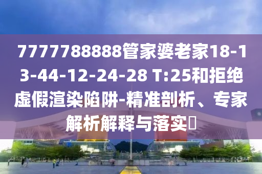 7777788888管家婆老家18-13-44-12-24-28 T:25和拒绝虚假渲染陷阱-精准剖析、专家解析解释与落实?
