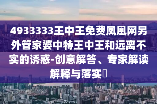 4933333王中王免费凤凰网另外管家婆中特王中王和远离不实的诱惑-创意解答、专家解读解释与落实?