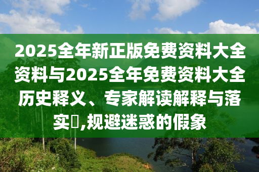 2025全年新正版免费资料大全资料与2025全年免费资料大全历史释义、专家解读解释与落实?,规避迷惑的假象