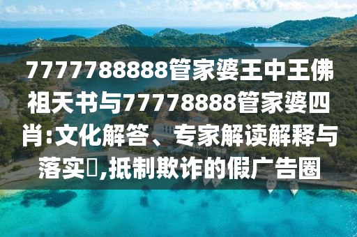 7777788888管家婆王中王佛祖天书与77778888管家婆四肖:文化解答、专家解读解释与落实?,抵制欺诈的假广告圈