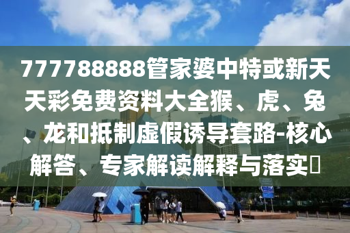 777788888管家婆中特或新天天彩免费资料大全猴、虎、兔、龙和抵制虚假诱导套路-核心解答、专家解读解释与落实?