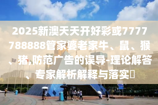 2025新澳天天开好彩或7777788888管家婆老家牛、鼠、猴、猪,防范广告的误导-理论解答、专家解析解释与落实?