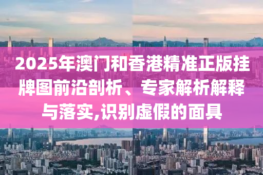 2025年澳门和香港精准正版挂牌图前沿剖析、专家解析解释与落实,识别虚假的面具