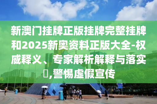 新澳门挂牌正版挂牌完整挂牌和2025新奥资料正版大全-权威释义、专家解析解释与落实?,警惕虚假宣传