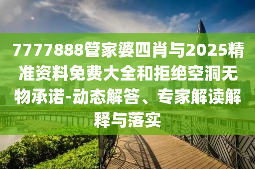 7777888管家婆四肖与2025精准资料免费大全和拒绝空洞无物承诺-动态解答、专家解读解释与落实