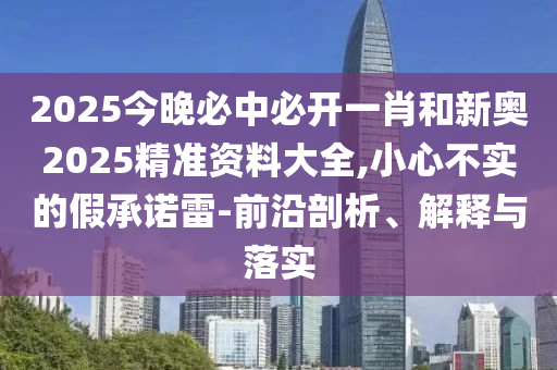 2025今晚必中必开一肖和新奥2025精准资料大全,小心不实的假承诺雷-前沿剖析、解释与落实