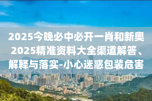 2025今晚必中必开一肖和新奥2025精准资料大全渠道解答、解释与落实-小心迷惑包装危害