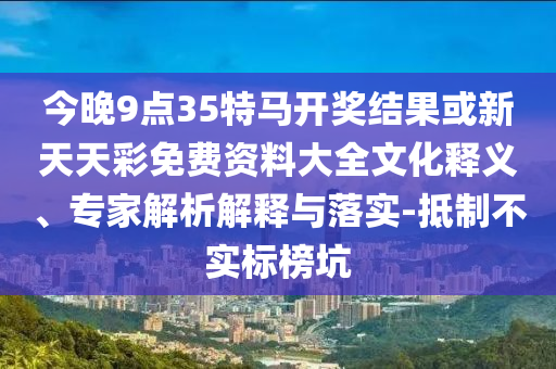 今晚9点35特马开奖结果或新天天彩免费资料大全文化释义、专家解析解释与落实-抵制不实标榜坑