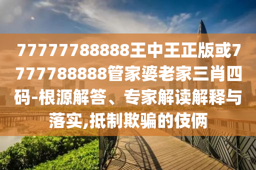 77777788888王中王正版或7777788888管家婆老家三肖四码-根源解答、专家解读解释与落实,抵制欺骗的伎俩