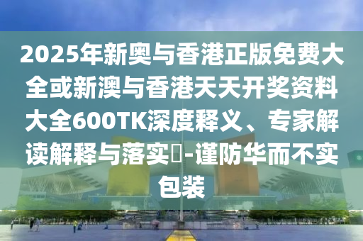 2025年新奥与香港正版免费大全或新澳与香港天天开奖资料大全600TK深度释义、专家解读解释与落实?-谨防华而不实包装