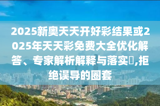 2025新奥天天开好彩结果或2025年天天彩免费大全优化解答、专家解析解释与落实?,拒绝误导的圈套