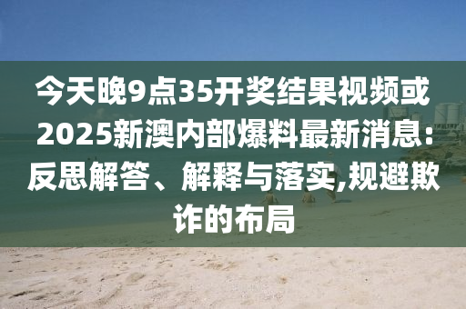 今天晚9点35开奖结果视频或2025新澳内部爆料最新消息:反思解答、解释与落实,规避欺诈的布局