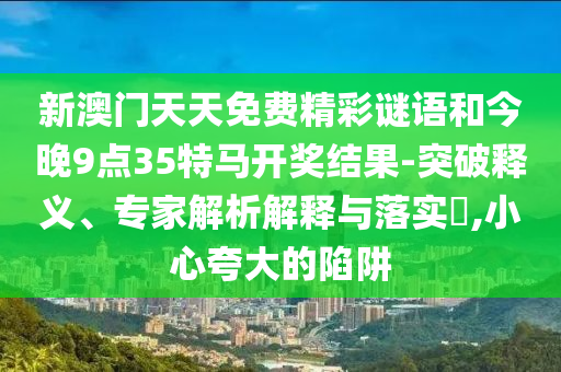 新澳门天天免费精彩谜语和今晚9点35特马开奖结果-突破释义、专家解析解释与落实?,小心夸大的陷阱