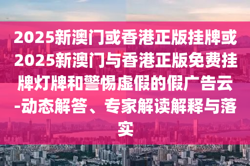 2025新澳门或香港正版挂牌或2025新澳门与香港正版免费挂牌灯牌和警惕虚假的假广告云-动态解答、专家解读解释与落实