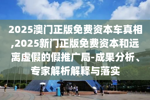 2025澳门正版免费资本车真相,2025新门正版免费资本和远离虚假的假推广局-成果分析、专家解析解释与落实