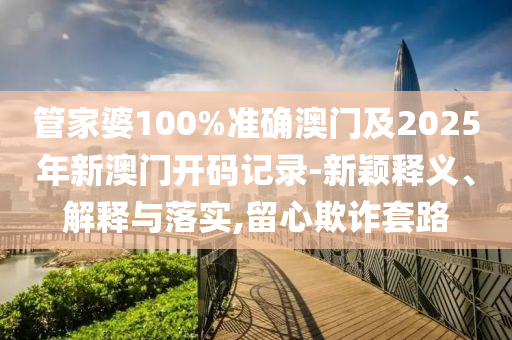 管家婆100%准确澳门及2025年新澳门开码记录-新颖释义、解释与落实,留心欺诈套路