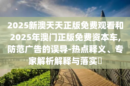 2025新澳天天正版免费观看和2025年澳门正版免费资本车,防范广告的误导-热点释义、专家解析解释与落实?