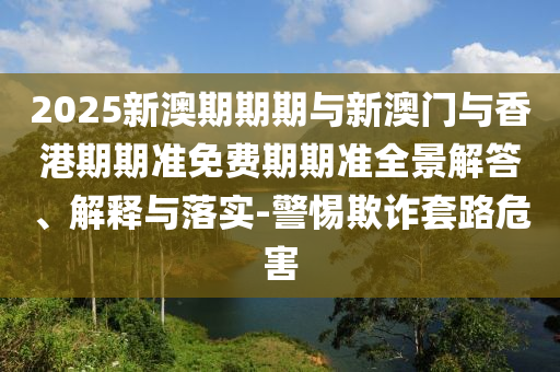 2025新澳期期期与新澳门与香港期期准免费期期准全景解答、解释与落实-警惕欺诈套路危害