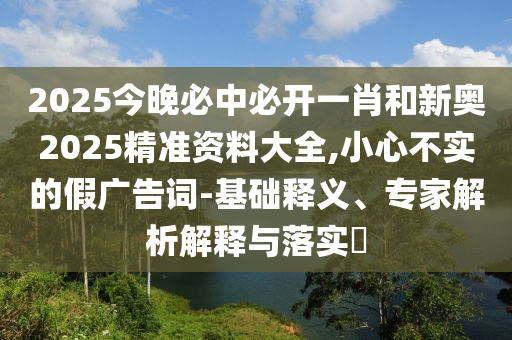2025今晚必中必开一肖和新奥2025精准资料大全,小心不实的假广告词-基础释义、专家解析解释与落实?