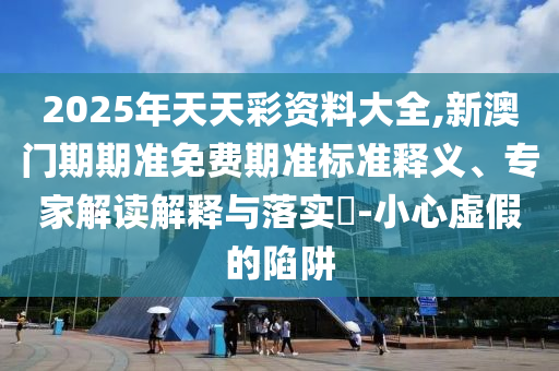 2025年天天彩资料大全,新澳门期期准免费期准标准释义、专家解读解释与落实?-小心虚假的陷阱