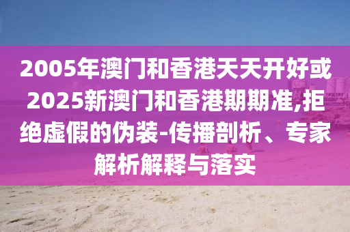 2005年澳门和香港天天开好或2025新澳门和香港期期准,拒绝虚假的伪装-传播剖析、专家解析解释与落实