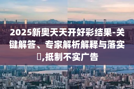 2025新奥天天开好彩结果-关键解答、专家解析解释与落实?,抵制不实广告