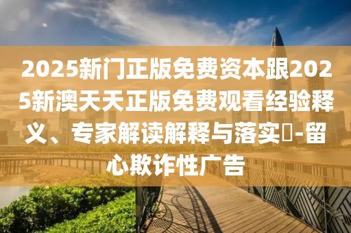 2025新门正版免费资本跟2025新澳天天正版免费观看经验释义、专家解读解释与落实?-留心欺诈性广告