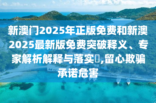 新澳门2025年正版免费和新澳2025最新版免费突破释义、专家解析解释与落实?,留心欺骗承诺危害