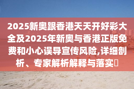 2025新奥跟香港天天开好彩大全及2025年新奥与香港正版免费和小心误导宣传风险,详细剖析、专家解析解释与落实?