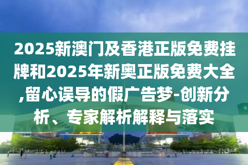 2025新澳门及香港正版免费挂牌和2025年新奥正版免费大全,留心误导的假广告梦-创新分析、专家解析解释与落实