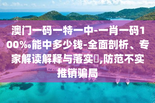 澳门一码一特一中-一肖一码100‰能中多少钱-全面剖析、专家解读解释与落实?,防范不实推销骗局