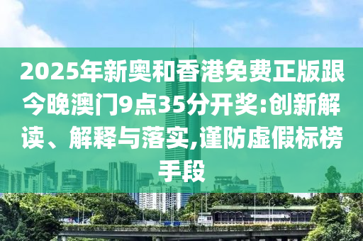 2025年新奥和香港免费正版跟今晚澳门9点35分开奖:创新解读、解释与落实,谨防虚假标榜手段