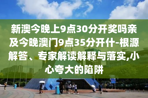 新澳今晚上9点30分开奖吗亲及今晚澳门9点35分开什-根源解答、专家解读解释与落实,小心夸大的陷阱