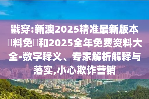 戳穿:新澳2025精准最新版本資料免費和2025全年免费资料大全-数字释义、专家解析解释与落实,小心欺诈营销