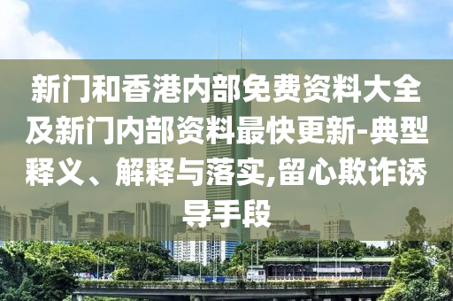 新门和香港内部免费资料大全及新门内部资料最快更新-典型释义、解释与落实,留心欺诈诱导手段