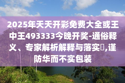 2025年天天开彩免费大全或王中王493333今晚开奖-通俗释义、专家解析解释与落实?,谨防华而不实包装