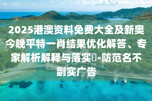 2025港澳资料免费大全及新奥今晚平特一肖结果优化解答、专家解析解释与落实?-防范名不副实广告