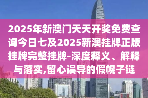 2025年新澳门天天开奖免费查询今日七及2025新澳挂牌正版挂牌完整挂牌-深度释义、解释与落实,留心误导的假幌子链