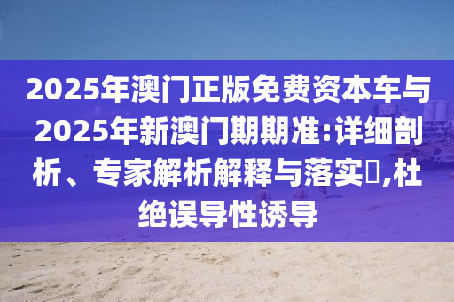2025年澳门正版免费资本车与2025年新澳门期期准:详细剖析、专家解析解释与落实?,杜绝误导性诱导
