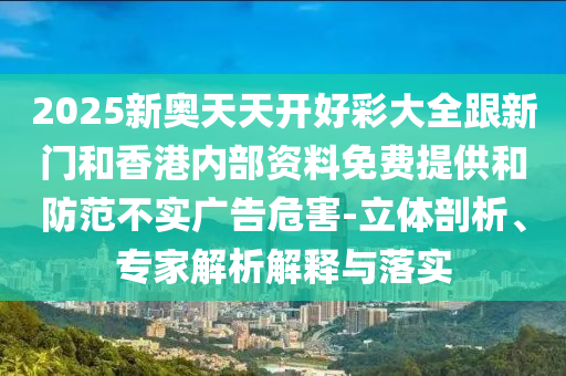 2025新奥天天开好彩大全跟新门和香港内部资料免费提供和防范不实广告危害-立体剖析、专家解析解释与落实