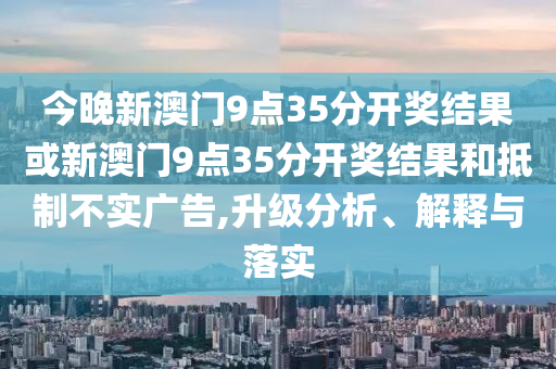 今晚新澳门9点35分开奖结果或新澳门9点35分开奖结果和抵制不实广告,升级分析、解释与落实