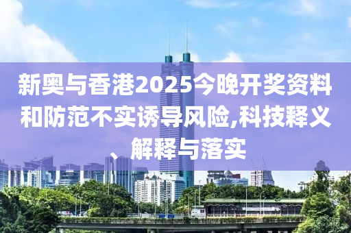 新奥与香港2025今晚开奖资料和防范不实诱导风险,科技释义、解释与落实