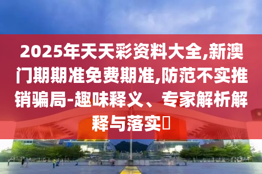2025年天天彩资料大全,新澳门期期准免费期准,防范不实推销骗局-趣味释义、专家解析解释与落实?