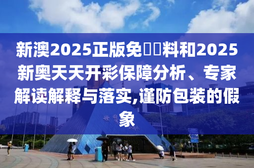 新澳2025正版免費資料和2025新奥天天开彩保障分析、专家解读解释与落实,谨防包装的假象